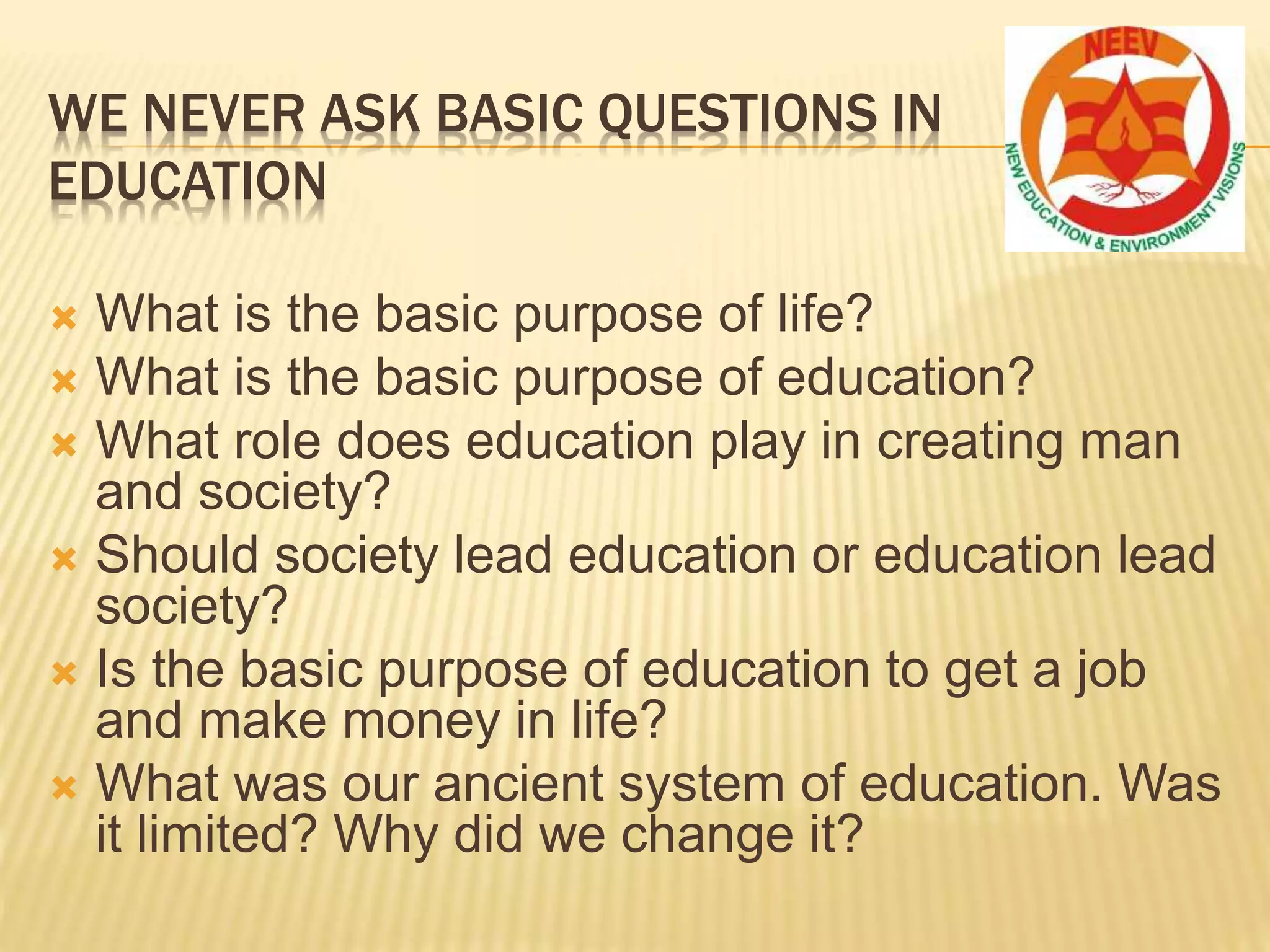 WE NEVER ASK BASIC QUESTIONS IN
EDUCATION
 What is the basic purpose of life?
 What is the basic purpose of education?
 What role does education play in creating man
and society?
 Should society lead education or education lead
society?
 Is the basic purpose of education to get a job
and make money in life?
 What was our ancient system of education. Was
it limited? Why did we change it?
 