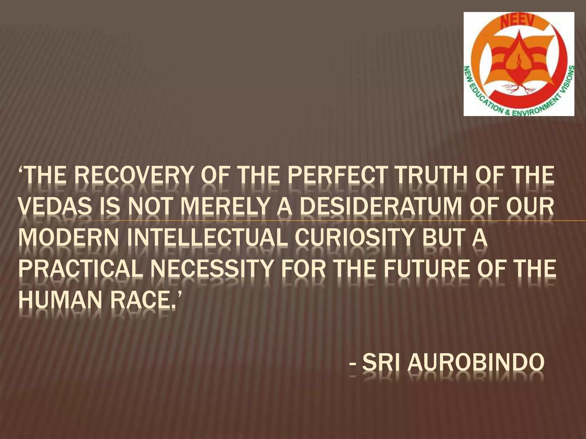 ‘THE RECOVERY OF THE PERFECT TRUTH OF THE
VEDAS IS NOT MERELY A DESIDERATUM OF OUR
MODERN INTELLECTUAL CURIOSITY BUT A
PRACTICAL NECESSITY FOR THE FUTURE OF THE
HUMAN RACE.’
- SRI AUROBINDO
 
