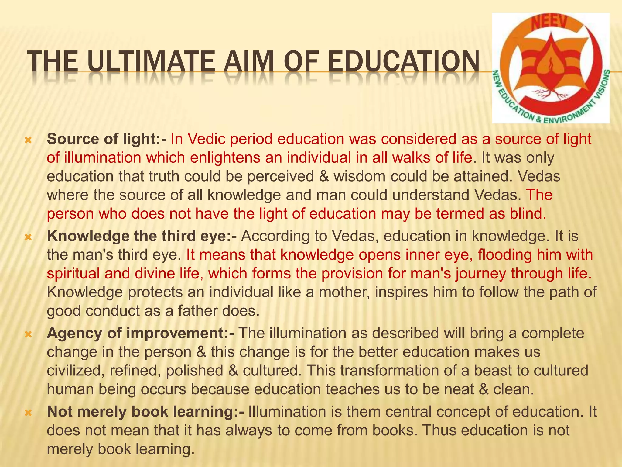 THE ULTIMATE AIM OF EDUCATION
 Source of light:- In Vedic period education was considered as a source of light
of illumination which enlightens an individual in all walks of life. It was only
education that truth could be perceived & wisdom could be attained. Vedas
where the source of all knowledge and man could understand Vedas. The
person who does not have the light of education may be termed as blind.
 Knowledge the third eye:- According to Vedas, education in knowledge. It is
the man's third eye. It means that knowledge opens inner eye, flooding him with
spiritual and divine life, which forms the provision for man's journey through life.
Knowledge protects an individual like a mother, inspires him to follow the path of
good conduct as a father does.
 Agency of improvement:- The illumination as described will bring a complete
change in the person & this change is for the better education makes us
civilized, refined, polished & cultured. This transformation of a beast to cultured
human being occurs because education teaches us to be neat & clean.
 Not merely book learning:- Illumination is them central concept of education. It
does not mean that it has always to come from books. Thus education is not
merely book learning.
 