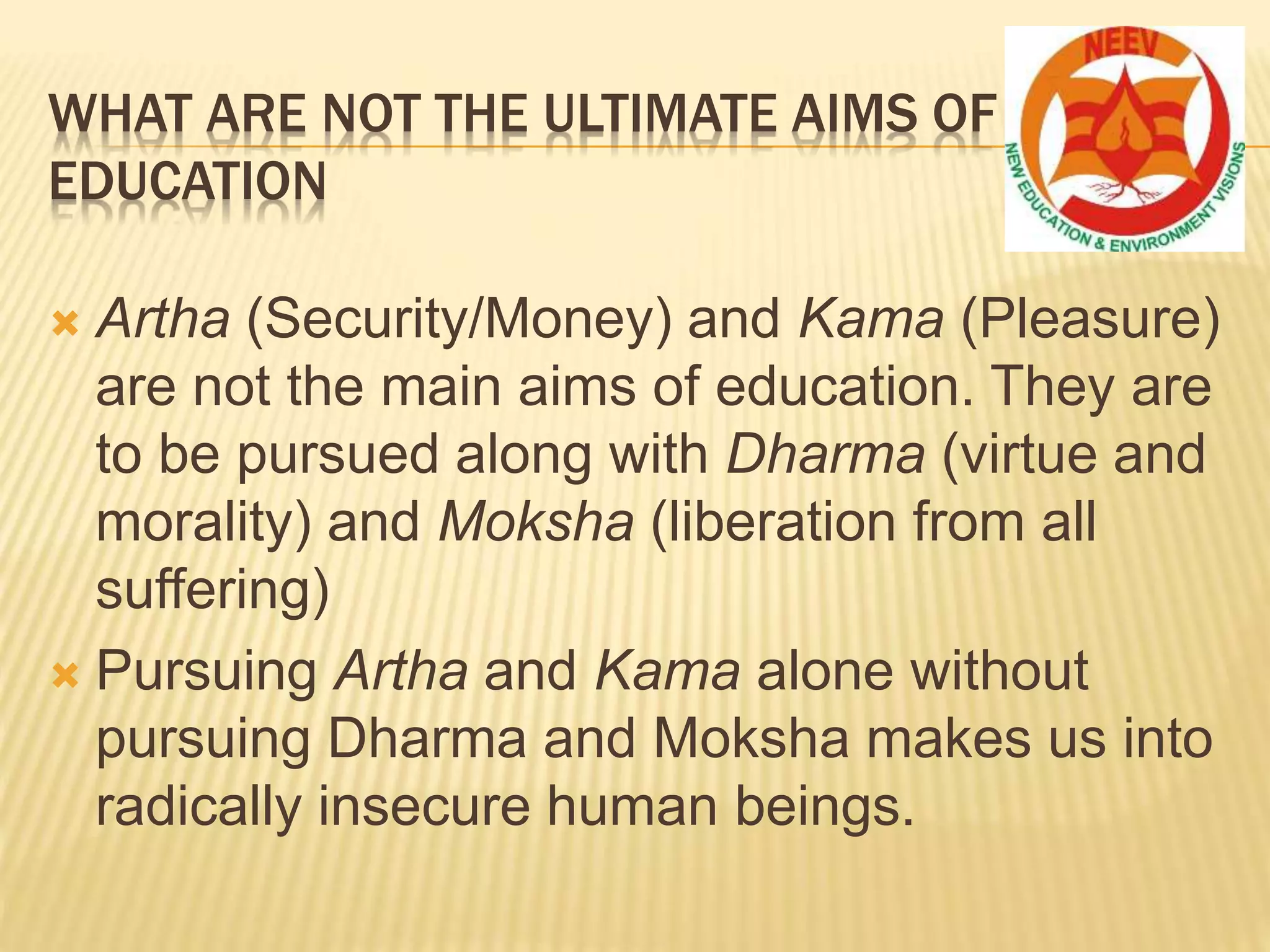 WHAT ARE NOT THE ULTIMATE AIMS OF
EDUCATION
 Artha (Security/Money) and Kama (Pleasure)
are not the main aims of education. They are
to be pursued along with Dharma (virtue and
morality) and Moksha (liberation from all
suffering)
 Pursuing Artha and Kama alone without
pursuing Dharma and Moksha makes us into
radically insecure human beings.
 