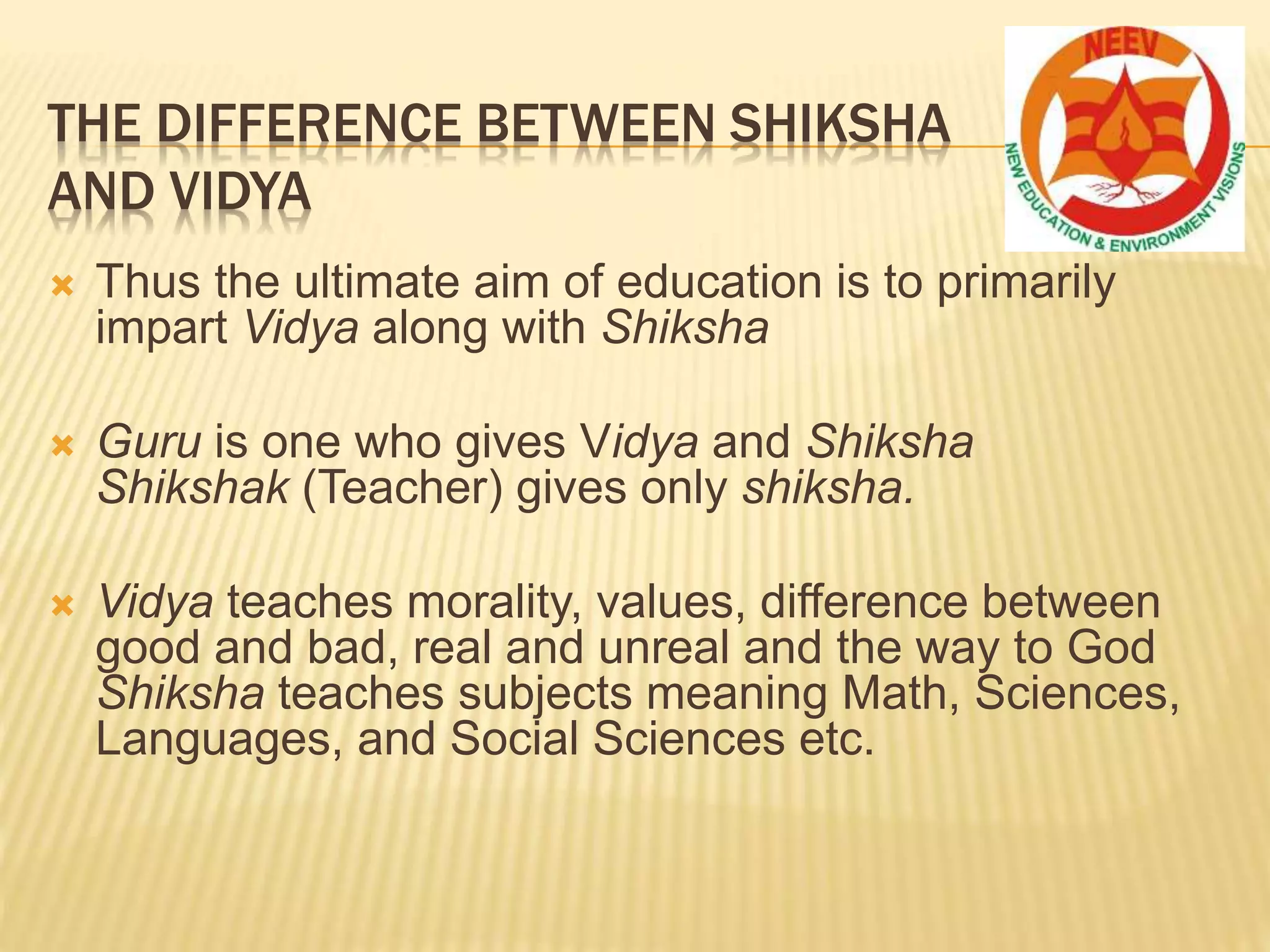 THE DIFFERENCE BETWEEN SHIKSHA
AND VIDYA
 Thus the ultimate aim of education is to primarily
impart Vidya along with Shiksha
 Guru is one who gives Vidya and Shiksha
Shikshak (Teacher) gives only shiksha.
 Vidya teaches morality, values, difference between
good and bad, real and unreal and the way to God
Shiksha teaches subjects meaning Math, Sciences,
Languages, and Social Sciences etc.
 