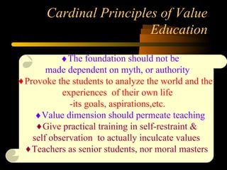 Cardinal Principles of Value
Education
♦♦The foundation should not be
made dependent on myth, or authority
♦Provoke the students to analyze the world and the
experiences of their own life
-its goals, aspirations,etc.
♦♦Value dimension should permeate teaching
♦Give practical training in self-restraint &
self observation to actually inculcate values
♦Teachers as senior students, nor moral masters
 
