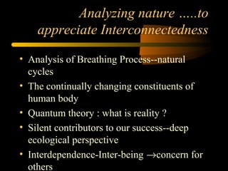 Analyzing nature …..to
appreciate Interconnectedness
• Analysis of Breathing Process--natural
cycles
• The continually changing constituents of
human body
• Quantum theory : what is reality ?
• Silent contributors to our success--deep
ecological perspective
• Interdependence-Inter-being →concern for
others
 