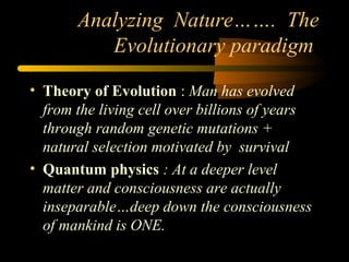 Analyzing Nature……. The
Evolutionary paradigm
• Theory of Evolution : Man has evolved
from the living cell over billions of years
through random genetic mutations +
natural selection motivated by survival
• Quantum physics : At a deeper level
matter and consciousness are actually
inseparable…deep down the consciousness
of mankind is ONE.
 