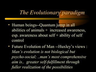 The Evolutionary paradigm
• Human beings--Quantum jump in all
abilities of animals + increased awareness,
esp. awareness about self + ability of self
control
• Future Evolution of Man --Huxley’s views :
Man’s evolution is not biological but
psycho-social; ..man’s most comprehensive
aim is.. greater self-fulfillment through
fuller realization of the possibilities
 