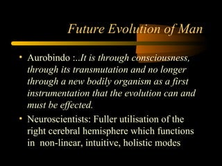 Future Evolution of Man
• Aurobindo :..It is through consciousness,
through its transmutation and no longer
through a new bodily organism as a first
instrumentation that the evolution can and
must be effected.
• Neuroscientists: Fuller utilisation of the
right cerebral hemisphere which functions
in non-linear, intuitive, holistic modes
 