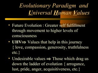 Evolutionary Paradigm and
Universal Human Values
• Future Evolution : Greater self fulfillment
through movement to higher levels of
consciousness
• UHV⇒ Values that help in this journey
{ love, compassion, generosity, truthfulness
etc.}
• Undesirable values ⇒ Those which drag us
down the ladder of evolution { arrogance,
lust, pride, anger, acquisitiveness, etc.}
 