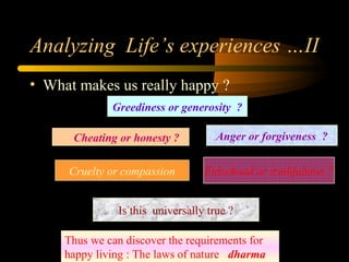 Analyzing Life’s experiences …II
• What makes us really happy ?
Greediness or generosity ?
Anger or forgiveness ?Cheating or honesty ?
Cruelty or compassion Falsehood or truthfulness ?
Is this universally true ?
Thus we can discover the requirements for
happy living : The laws of nature dharma
 