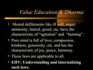 Value Education & Dharma
• Mental defilements like ill will, anger,
animosity, hatred, greed, etc. have the
characteristic of “agitation” and “burning”.
• Pure mind is full of love, compassion,
kindness, generosity, etc. and has the
characteristic of joy, peace, harmony.
• These laws are applicable to all.
• EHV: Understanding and Internalizing
such laws.
 