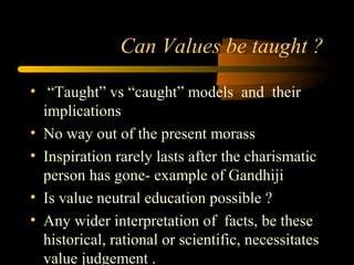 Can Values be taught ?
• “Taught” vs “caught” models and their
implications
• No way out of the present morass
• Inspiration rarely lasts after the charismatic
person has gone- example of Gandhiji
• Is value neutral education possible ?
• Any wider interpretation of facts, be these
historical, rational or scientific, necessitates
value judgement .
 