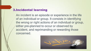 3.Incidental learning
An incident is an episode or experience in the life
of an individual or group. It consists in identifying
the wrong or right actions of an individual or group,
either pre-planned to occur or observed by
accident, and reprimanding or rewarding those
concerned.
 