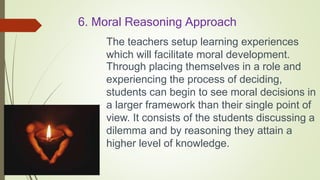 6. Moral Reasoning Approach
The teachers setup learning experiences
which will facilitate moral development.
Through placing themselves in a role and
experiencing the process of deciding,
students can begin to see moral decisions in
a larger framework than their single point of
view. It consists of the students discussing a
dilemma and by reasoning they attain a
higher level of knowledge.
 