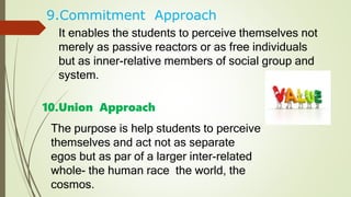 9.Commitment Approach
It enables the students to perceive themselves not
merely as passive reactors or as free individuals
but as inner-relative members of social group and
system.
10.Union Approach
The purpose is help students to perceive
themselves and act not as separate
egos but as par of a larger inter-related
whole- the human race the world, the
cosmos.
 