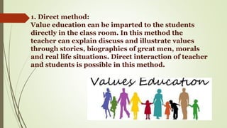 1. Direct method:
Value education can be imparted to the students
directly in the class room. In this method the
teacher can explain discuss and illustrate values
through stories, biographies of great men, morals
and real life situations. Direct interaction of teacher
and students is possible in this method.
 