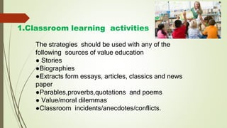 1.Classroom learning activities
The strategies should be used with any of the
following sources of value education
● Stories
●Biographies
●Extracts form essays, articles, classics and news
paper
●Parables,proverbs,quotations and poems
● Value/moral dilemmas
●Classroom incidents/anecdotes/conflicts.
 