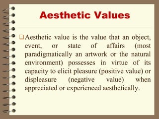 Aesthetic Values
Aesthetic value is the value that an object,
event, or state of affairs (most
paradigmatically an artwork or the natural
environment) possesses in virtue of its
capacity to elicit pleasure (positive value) or
displeasure (negative value) when
appreciated or experienced aesthetically.
 