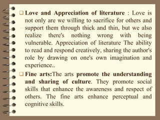  Love and Appreciation of literature : Love is
not only are we willing to sacrifice for others and
support them through thick and thin, but we also
realize there's nothing wrong with being
vulnerable. Appreciation of literature The ability
to read and respond creatively, sharing the author's
role by drawing on one's own imagination and
experience..
 Fine arts:The arts promote the understanding
and sharing of culture. They promote social
skills that enhance the awareness and respect of
others. The fine arts enhance perceptual and
cognitive skills.
 