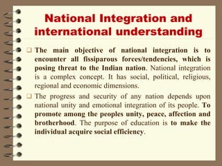 National Integration and
international understanding
 The main objective of national integration is to
encounter all fissiparous forces/tendencies, which is
posing threat to the Indian nation. National integration
is a complex concept. It has social, political, religious,
regional and economic dimensions.
 The progress and security of any nation depends upon
national unity and emotional integration of its people. To
promote among the peoples unity, peace, affection and
brotherhood. The purpose of education is to make the
individual acquire social efficiency.
 