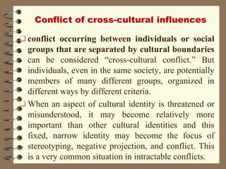 Conflict of cross-cultural influences
 conflict occurring between individuals or social
groups that are separated by cultural boundaries
can be considered “cross-cultural conflict.” But
individuals, even in the same society, are potentially
members of many different groups, organized in
different ways by different criteria.
 When an aspect of cultural identity is threatened or
misunderstood, it may become relatively more
important than other cultural identities and this
fixed, narrow identity may become the focus of
stereotyping, negative projection, and conflict. This
is a very common situation in intractable conflicts.
 