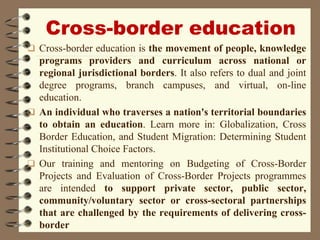Cross-border education
 Cross-border education is the movement of people, knowledge
programs providers and curriculum across national or
regional jurisdictional borders. It also refers to dual and joint
degree programs, branch campuses, and virtual, on-line
education.
 An individual who traverses a nation's territorial boundaries
to obtain an education. Learn more in: Globalization, Cross
Border Education, and Student Migration: Determining Student
Institutional Choice Factors.
 Our training and mentoring on Budgeting of Cross-Border
Projects and Evaluation of Cross-Border Projects programmes
are intended to support private sector, public sector,
community/voluntary sector or cross-sectoral partnerships
that are challenged by the requirements of delivering cross-
border
 