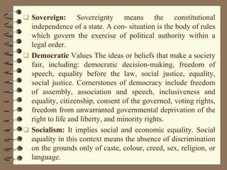  Sovereign: Sovereignty means the constitutional
independence of a state. A con- situation is the body of rules
which govern the exercise of political authority within a
legal order.
 Democratic Values The ideas or beliefs that make a society
fair, including: democratic decision-making, freedom of
speech, equality before the law, social justice, equality,
social justice. Cornerstones of democracy include freedom
of assembly, association and speech, inclusiveness and
equality, citizenship, consent of the governed, voting rights,
freedom from unwarranted governmental deprivation of the
right to life and liberty, and minority rights.
 Socialism: It implies social and economic equality. Social
equality in this context means the absence of discrimination
on the grounds only of caste, colour, creed, sex, religion, or
language.
 