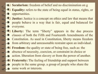  Secularism: freedom of belief and no discrimination on g
 Equality: refers to the state of being equal in status, rights, or
opportunities.
 Justice: Justice is a concept on ethics and law that means that
people behave in a way that is fair, equal and balanced for
everyone.
 Liberty: The term “liberty” appears in the due process
clauses of both the Fifth and Fourteenth Amendments of the
Constitution. As used in Constitution, liberty means freedom
from arbitrary and unreasonable restraint upon an individual.
 Freedom: the quality or state of being free, such as: the
absence of necessity, coercion, or constraint in choice or
action. liberation from slavery or from the power of another.
 Fraternity: The feeling of friendship and support between
people in the same group. a group of people who share the
same work or interests.
 