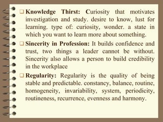  Knowledge Thirst: Curiosity that motivates
investigation and study. desire to know, lust for
learning. type of: curiosity, wonder. a state in
which you want to learn more about something.
 Sincerity in Profession: It builds confidence and
trust, two things a leader cannot be without.
Sincerity also allows a person to build credibility
in the workplace
 Regularity: Regularity is the quality of being
stable and predictable. constancy, balance, routine,
homogeneity, invariability, system, periodicity,
routineness, recurrence, evenness and harmony.
 