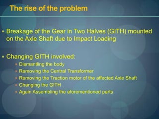 The rise of the problem,[object Object],Breakage of the Gear in Two Halves (GITH) mounted on the Axle Shaft due to Impact Loading,[object Object],Changing GITH involved:,[object Object],Dismantling the body,[object Object],Removing the Central Transformer,[object Object],Removing the Traction motor of the affected Axle Shaft,[object Object],Changing the GITH,[object Object],Again Assembling the aforementioned parts,[object Object]