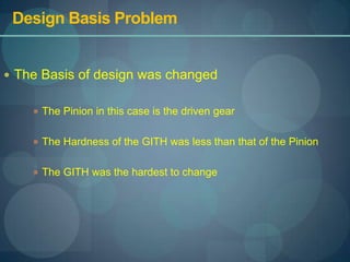 Design Basis Problem,[object Object],The Basis of design was changed,[object Object],The Pinion in this case is the driven gear,[object Object],The Hardness of the GITH was less than that of the Pinion,[object Object],The GITH was the hardest to change,[object Object]