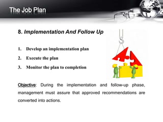 The Job Plan 
8. Implementation And Follow Up 
1. Develop an implementation plan 
2. Execute the plan 
3. Monitor the plan to completion 
Objective: During the implementation and follow-up phase, 
management must assure that approved recommendations are 
converted into actions. 
 