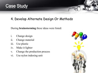 Case Study 
4. Develop Alternate Design Or Methods 
During brainstorming these ideas were listed: 
i. Change design 
ii. Change material 
iii. Use plastic 
iv. Make it lighter 
v. Change the production process 
vi. Use nylon indexing unit 
 