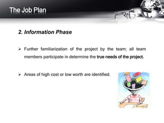 The Job Plan 
2. Information Phase 
 Further familiarization of the project by the team; all team 
members participate in determine the true needs of the project. 
 Areas of high cost or low worth are identified. 
 