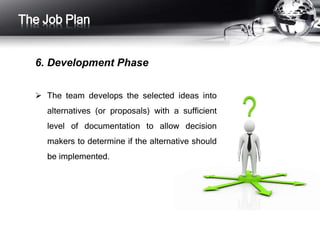 The Job Plan 
6. Development Phase 
 The team develops the selected ideas into 
alternatives (or proposals) with a sufficient 
level of documentation to allow decision 
makers to determine if the alternative should 
be implemented. 
 