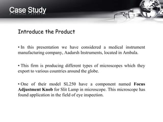 Case Study 
Introduce the Product 
• In this presentation we have considered a medical instrument 
manufacturing company, Aadarsh Instruments, located in Ambala. 
• This firm is producing different types of microscopes which they 
export to various countries around the globe. 
• One of their model SL250 have a component named Focus 
Adjustment Knob for Slit Lamp in microscope. This microscope has 
found application in the field of eye inspection. 
 