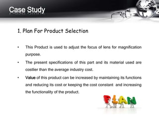 Case Study 
1. Plan For Product Selection 
• This Product is used to adjust the focus of lens for magnification 
purpose. 
• The present specifications of this part and its material used are 
costlier than the average industry cost. 
• Value of this product can be increased by maintaining its functions 
and reducing its cost or keeping the cost constant and increasing 
the functionality of the product. 
 