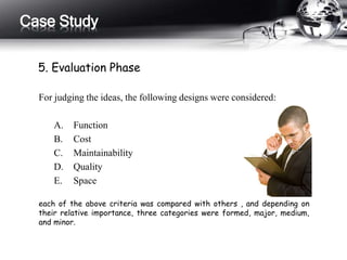 Case Study 
5. Evaluation Phase 
For judging the ideas, the following designs were considered: 
A. Function 
B. Cost 
C. Maintainability 
D. Quality 
E. Space 
each of the above criteria was compared with others , and depending on 
their relative importance, three categories were formed, major, medium, 
and minor. 
 