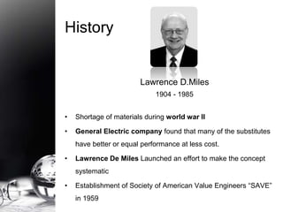 Lawrence D.Miles 
1904 - 1985 
History 
• Shortage of materials during world war II 
• General Electric company found that many of the substitutes 
have better or equal performance at less cost. 
• Lawrence De Miles Launched an effort to make the concept 
systematic 
• Establishment of Society of American Value Engineers “SAVE” 
in 1959 
 