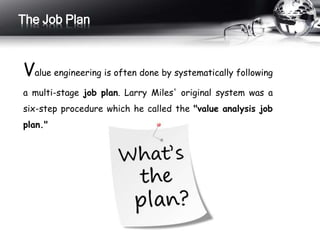 The Job Plan 
Value engineering is often done by systematically following 
a multi-stage job plan. Larry Miles' original system was a 
six-step procedure which he called the "value analysis job 
plan." 
 