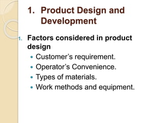 1. Product Design and
Development
1. Factors considered in product
design
 Customer’s requirement.
 Operator’s Convenience.
 Types of materials.
 Work methods and equipment.
 