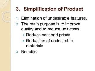 1. Elimination of undesirable features.
2. The main purpose is to improve
quality and to reduce unit costs.
 Reduce cost and prices.
 Reduction of undesirable
materials.
3. Benefits.
3. Simplification of Product
 
