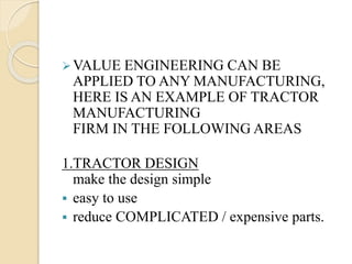 VALUE ENGINEERING CAN BE
APPLIED TO ANY MANUFACTURING,
HERE IS AN EXAMPLE OF TRACTOR
MANUFACTURING
FIRM IN THE FOLLOWING AREAS
1.TRACTOR DESIGN
make the design simple
 easy to use
 reduce COMPLICATED / expensive parts.
 