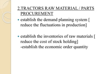 2.TRACTORS RAW MATERIAL / PARTS
PROCUREMENT
 establish the demand planning system [
reduce the fluctuations in production]
 establish the inventories of raw materials [
reduce the cost of stock holding]
-establish the economic order quantity
 