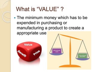 What is “VALUE” ?
 The minimum money which has to be
expended in purchasing or
manufacturing a product to create a
appropriate use of esteem factors.
 