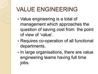 VALUE ENGINEERING
 Value engineering is a total of
management which approaches the
question of saving cost from the point
of view of ‘value’.
 Requires co-operation of all functional
departments.
 In large organisations, there are value
engineering teams having full time
jobs.
 
