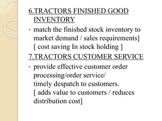 6.TRACTORS FINISHED GOOD
INVENTORY
• match the finished stock inventory to
market demand / sales requirements]
[ cost saving In stock holding ]
7.TRACTORS CUSTOMER SERVICE
• provide effective customer order
processing/order service/
timely despatch to customers.
[ adds value to customers / reduces
distribution cost]
 