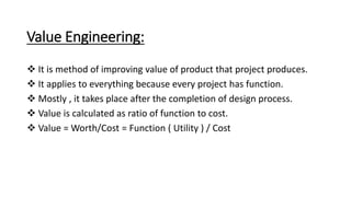 Value Engineering:
 It is method of improving value of product that project produces.
 It applies to everything because every project has function.
 Mostly , it takes place after the completion of design process.
 Value is calculated as ratio of function to cost.
 Value = Worth/Cost = Function ( Utility ) / Cost
 