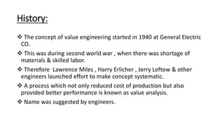 History:
 The concept of value engineering started in 1940 at General Electric
CO.
 This was during second world war , when there was shortage of
materials & skilled labor.
 Therefore Lawrence Miles , Harry Erlicher , Jerry Leftow & other
engineers launched effort to make concept systematic.
 A process which not only reduced cost of production but also
provided better performance is known as value analysis.
 Name was suggested by engineers.
 