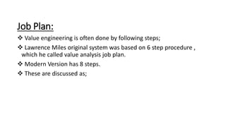 Job Plan:
 Value engineering is often done by following steps;
 Lawrence Miles original system was based on 6 step procedure ,
which he called value analysis job plan.
 Modern Version has 8 steps.
 These are discussed as;
 