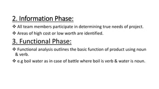 2. Information Phase:
 All team members participate in determining true needs of project.
 Areas of high cost or low worth are identified.
3. Functional Phase:
 Functional analysis outlines the basic function of product using noun
& verb.
 e.g boil water as in case of battle where boil is verb & water is noun.
 
