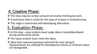 4. Creative Phase:
 This step requires certain amount of creative thinking by team.
 A technique that is useful for this type of analysis is brainstorming.
 This stage is concerned with developing alternative.
5. Evaluation Phase:
 In this step , value analysis team judge ideas created/developed
during construction phase.
 The value analysis team ranks the ideas.
 Ideas that represent greatest potential for cost saving &
improvements are selected for development where as irrelevant ideas
are disregarded.
 